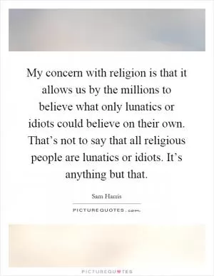 My concern with religion is that it allows us by the millions to believe what only lunatics or idiots could believe on their own. That’s not to say that all religious people are lunatics or idiots. It’s anything but that Picture Quote #1