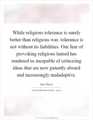 While religious tolerance is surely better than religious war, tolerance is not without its liabilities. Our fear of provoking religious hatred has rendered us incapable of criticizing ideas that are now patently absurd and increasingly maladaptive Picture Quote #1