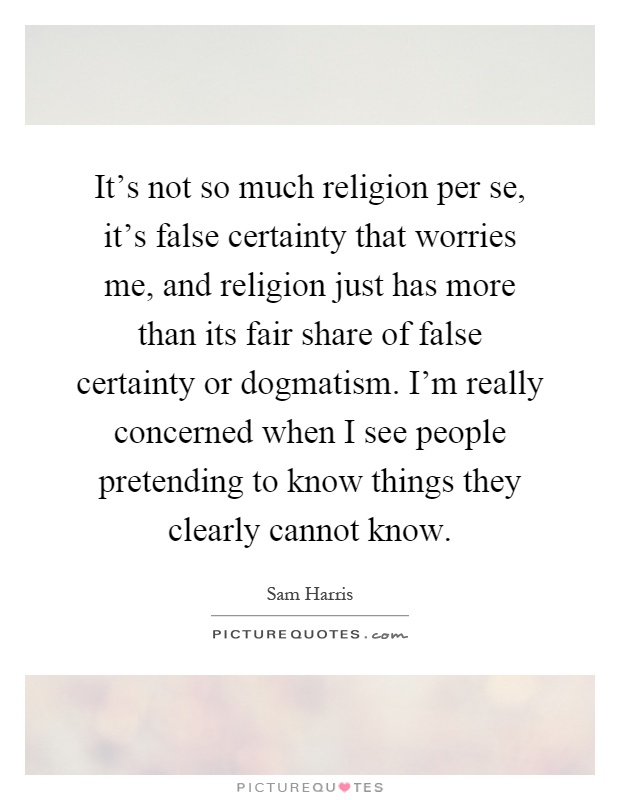 It's not so much religion per se, it's false certainty that worries me, and religion just has more than its fair share of false certainty or dogmatism. I'm really concerned when I see people pretending to know things they clearly cannot know Picture Quote #1
