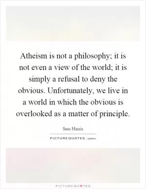 Atheism is not a philosophy; it is not even a view of the world; it is simply a refusal to deny the obvious. Unfortunately, we live in a world in which the obvious is overlooked as a matter of principle Picture Quote #1