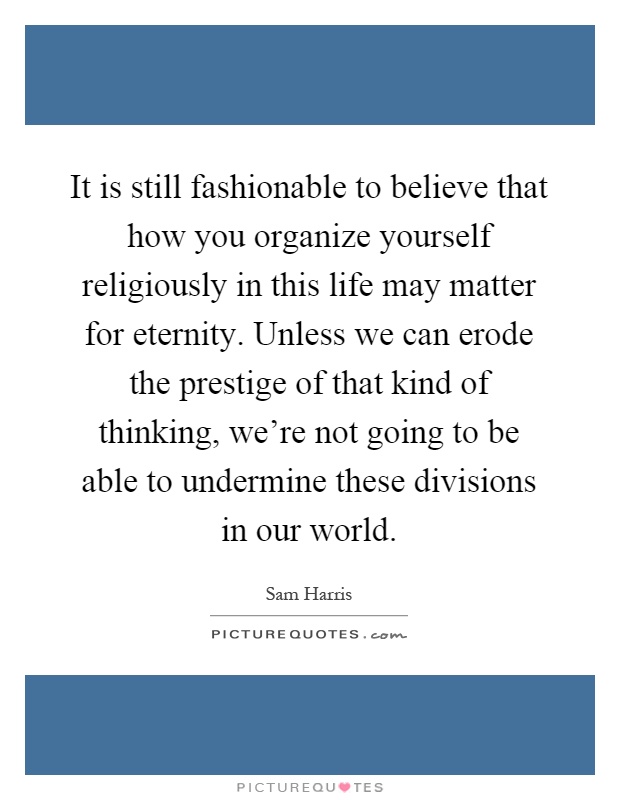 It is still fashionable to believe that how you organize yourself religiously in this life may matter for eternity. Unless we can erode the prestige of that kind of thinking, we're not going to be able to undermine these divisions in our world Picture Quote #1
