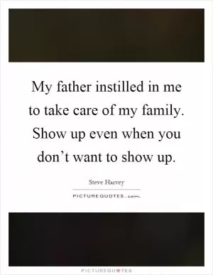 My father instilled in me to take care of my family. Show up even when you don’t want to show up Picture Quote #1