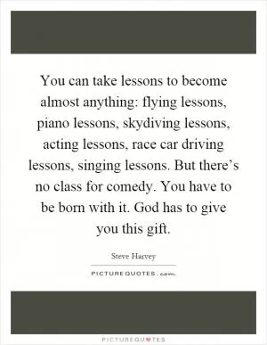 You can take lessons to become almost anything: flying lessons, piano lessons, skydiving lessons, acting lessons, race car driving lessons, singing lessons. But there’s no class for comedy. You have to be born with it. God has to give you this gift Picture Quote #1