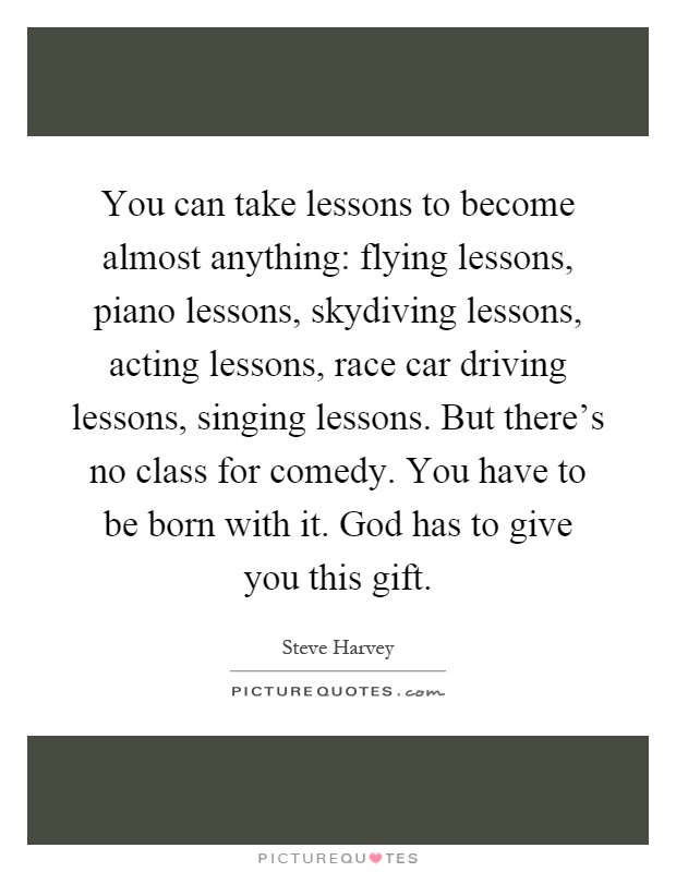 You can take lessons to become almost anything: flying lessons, piano lessons, skydiving lessons, acting lessons, race car driving lessons, singing lessons. But there's no class for comedy. You have to be born with it. God has to give you this gift Picture Quote #1