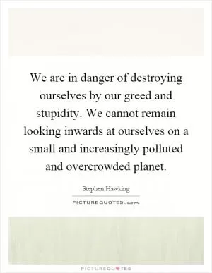 We are in danger of destroying ourselves by our greed and stupidity. We cannot remain looking inwards at ourselves on a small and increasingly polluted and overcrowded planet Picture Quote #1