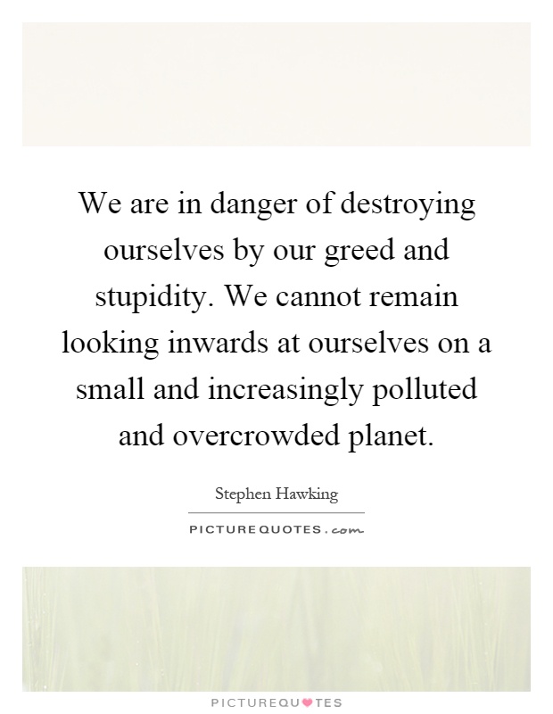 We are in danger of destroying ourselves by our greed and stupidity. We cannot remain looking inwards at ourselves on a small and increasingly polluted and overcrowded planet Picture Quote #1