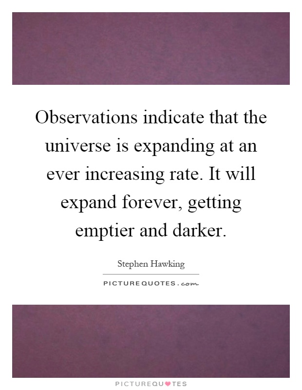 Observations indicate that the universe is expanding at an ever increasing rate. It will expand forever, getting emptier and darker Picture Quote #1