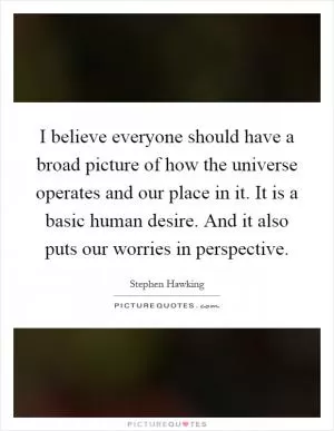 I believe everyone should have a broad picture of how the universe operates and our place in it. It is a basic human desire. And it also puts our worries in perspective Picture Quote #1
