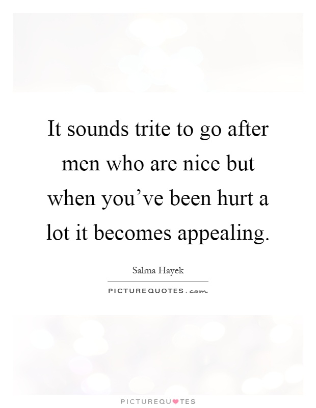 It sounds trite to go after men who are nice but when you've been hurt a lot it becomes appealing Picture Quote #1