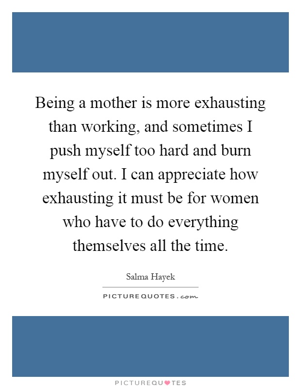 Being a mother is more exhausting than working, and sometimes I push myself too hard and burn myself out. I can appreciate how exhausting it must be for women who have to do everything themselves all the time Picture Quote #1