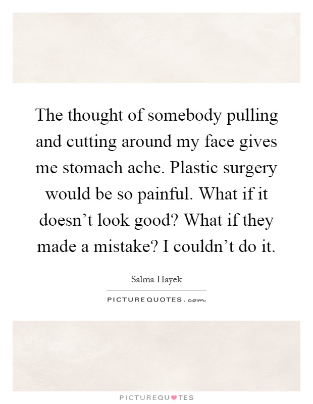 The thought of somebody pulling and cutting around my face gives me stomach ache. Plastic surgery would be so painful. What if it doesn't look good? What if they made a mistake? I couldn't do it Picture Quote #1