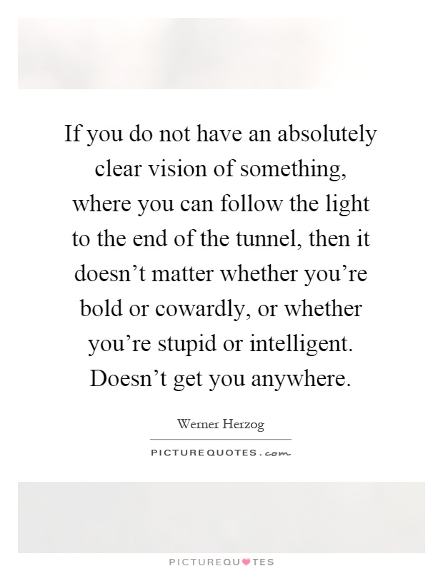 If you do not have an absolutely clear vision of something, where you can follow the light to the end of the tunnel, then it doesn't matter whether you're bold or cowardly, or whether you're stupid or intelligent. Doesn't get you anywhere Picture Quote #1
