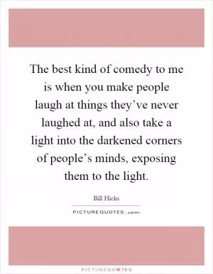 The best kind of comedy to me is when you make people laugh at things they’ve never laughed at, and also take a light into the darkened corners of people’s minds, exposing them to the light Picture Quote #1