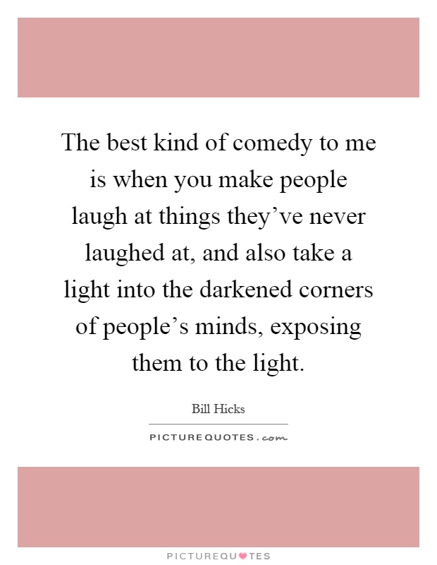 The best kind of comedy to me is when you make people laugh at things they've never laughed at, and also take a light into the darkened corners of people's minds, exposing them to the light Picture Quote #1