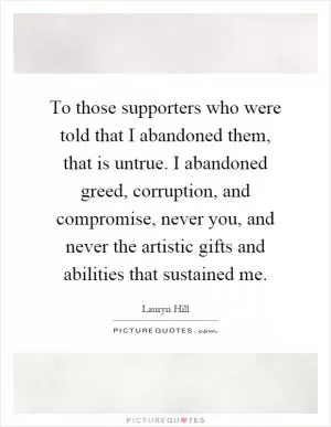 To those supporters who were told that I abandoned them, that is untrue. I abandoned greed, corruption, and compromise, never you, and never the artistic gifts and abilities that sustained me Picture Quote #1