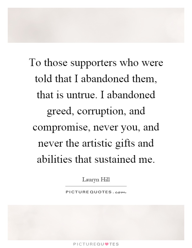 To those supporters who were told that I abandoned them, that is untrue. I abandoned greed, corruption, and compromise, never you, and never the artistic gifts and abilities that sustained me Picture Quote #1