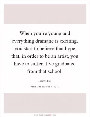 When you’re young and everything dramatic is exciting, you start to believe that hype that, in order to be an artist, you have to suffer. I’ve graduated from that school Picture Quote #1