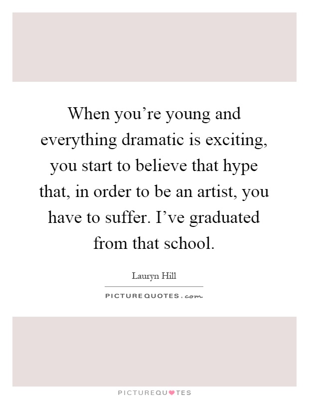 When you're young and everything dramatic is exciting, you start to believe that hype that, in order to be an artist, you have to suffer. I've graduated from that school Picture Quote #1