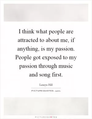 I think what people are attracted to about me, if anything, is my passion. People got exposed to my passion through music and song first Picture Quote #1