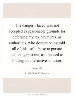 The danger I faced was not accepted as reasonable grounds for deferring my tax payments, as authorities, who despite being told all of this, still chose to pursue action against me, as opposed to finding an alternative solution Picture Quote #1