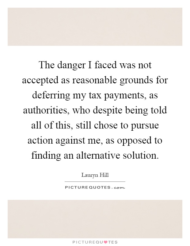 The danger I faced was not accepted as reasonable grounds for deferring my tax payments, as authorities, who despite being told all of this, still chose to pursue action against me, as opposed to finding an alternative solution Picture Quote #1
