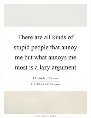 There are all kinds of stupid people that annoy me but what annoys me most is a lazy argument Picture Quote #1