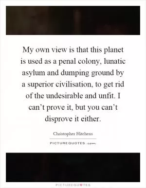 My own view is that this planet is used as a penal colony, lunatic asylum and dumping ground by a superior civilisation, to get rid of the undesirable and unfit. I can’t prove it, but you can’t disprove it either Picture Quote #1