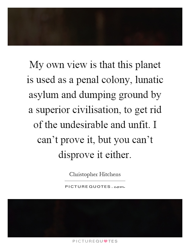 My own view is that this planet is used as a penal colony, lunatic asylum and dumping ground by a superior civilisation, to get rid of the undesirable and unfit. I can't prove it, but you can't disprove it either Picture Quote #1