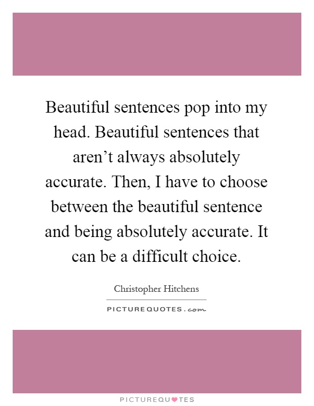 Beautiful sentences pop into my head. Beautiful sentences that aren't always absolutely accurate. Then, I have to choose between the beautiful sentence and being absolutely accurate. It can be a difficult choice Picture Quote #1