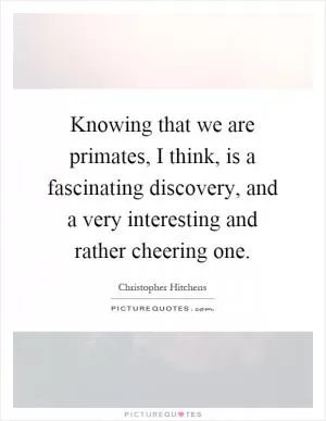 Knowing that we are primates, I think, is a fascinating discovery, and a very interesting and rather cheering one Picture Quote #1
