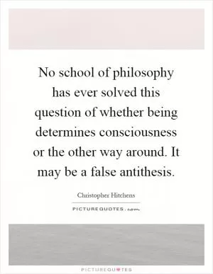 No school of philosophy has ever solved this question of whether being determines consciousness or the other way around. It may be a false antithesis Picture Quote #1