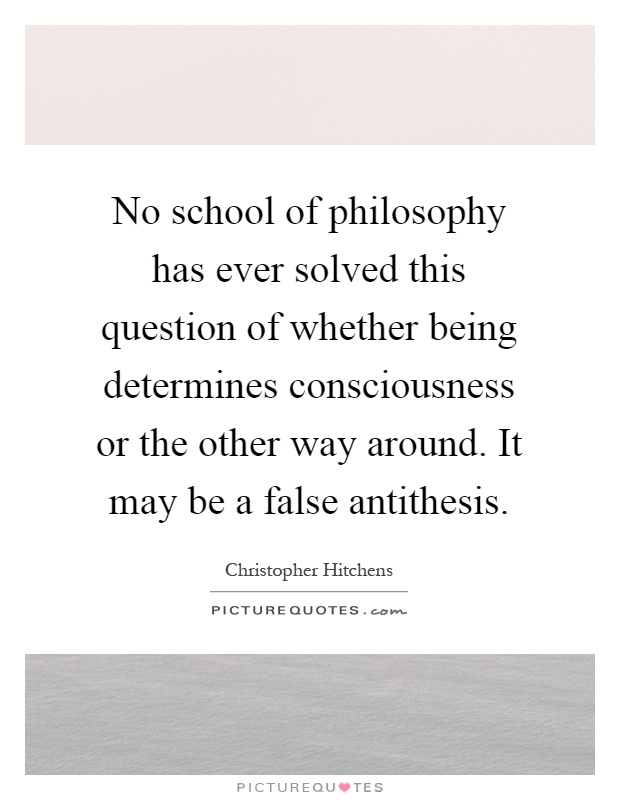 No school of philosophy has ever solved this question of whether being determines consciousness or the other way around. It may be a false antithesis Picture Quote #1