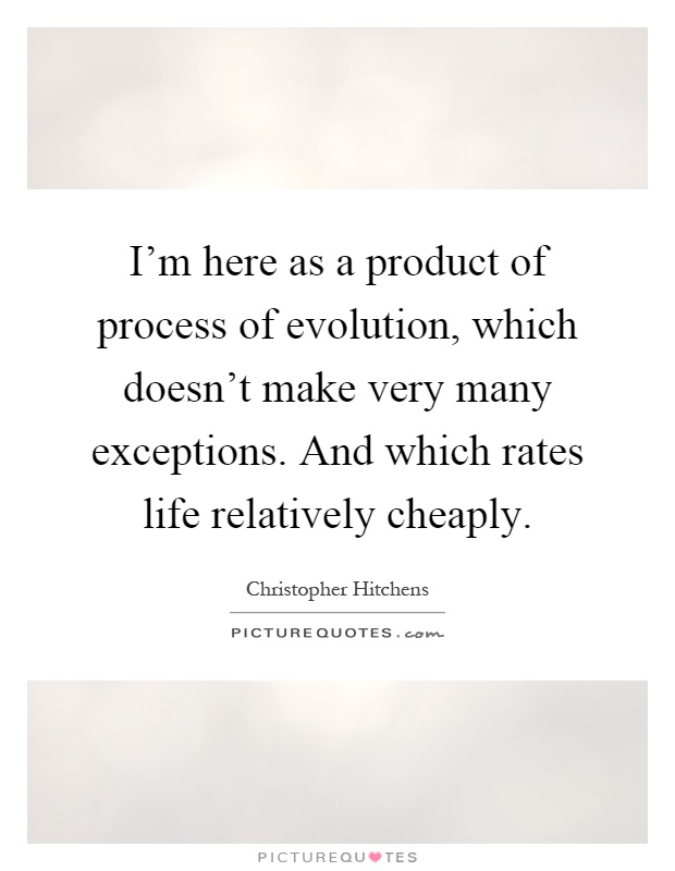 I'm here as a product of process of evolution, which doesn't make very many exceptions. And which rates life relatively cheaply Picture Quote #1