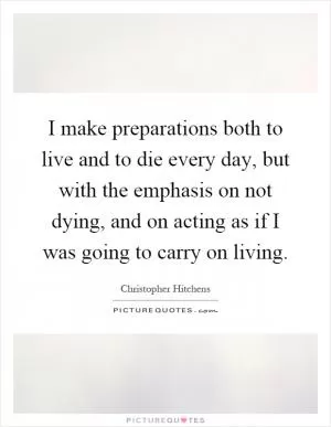 I make preparations both to live and to die every day, but with the emphasis on not dying, and on acting as if I was going to carry on living Picture Quote #1