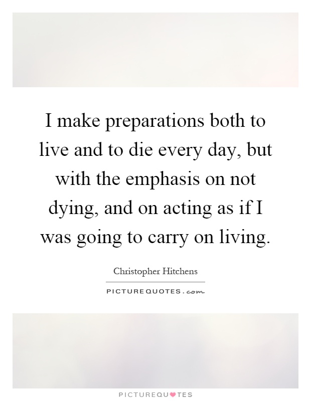 I make preparations both to live and to die every day, but with the emphasis on not dying, and on acting as if I was going to carry on living Picture Quote #1