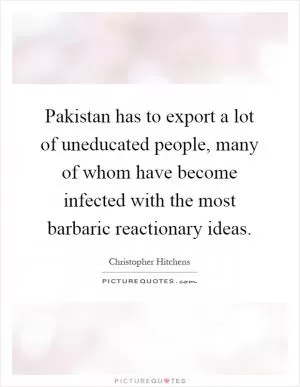 Pakistan has to export a lot of uneducated people, many of whom have become infected with the most barbaric reactionary ideas Picture Quote #1