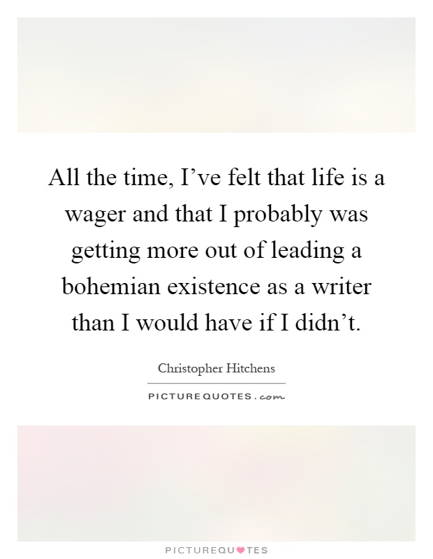 All the time, I've felt that life is a wager and that I probably was getting more out of leading a bohemian existence as a writer than I would have if I didn't Picture Quote #1