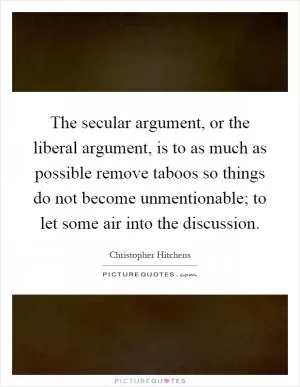 The secular argument, or the liberal argument, is to as much as possible remove taboos so things do not become unmentionable; to let some air into the discussion Picture Quote #1