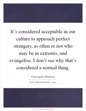 It’s considered acceptable in our culture to approach perfect strangers, as often or not who may be in extremis, and evangelise. I don’t see why that’s considered a normal thing Picture Quote #1