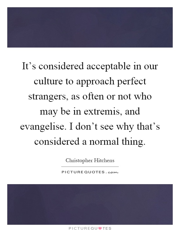 It's considered acceptable in our culture to approach perfect strangers, as often or not who may be in extremis, and evangelise. I don't see why that's considered a normal thing Picture Quote #1