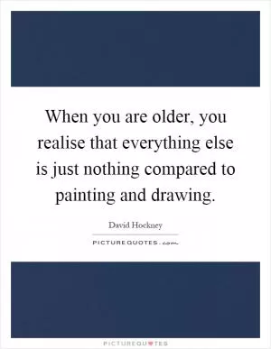When you are older, you realise that everything else is just nothing compared to painting and drawing Picture Quote #1