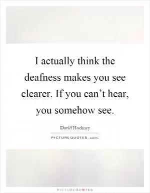 I actually think the deafness makes you see clearer. If you can’t hear, you somehow see Picture Quote #1