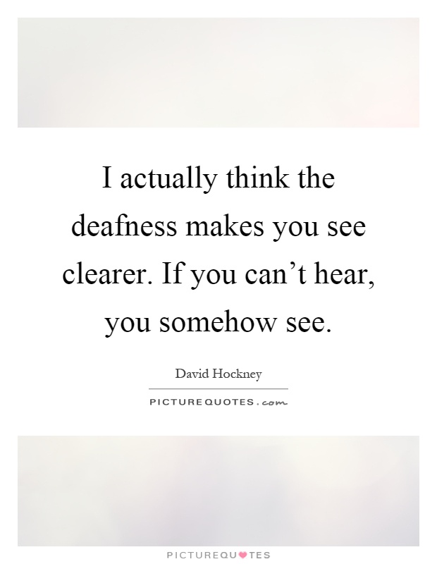 I actually think the deafness makes you see clearer. If you ...