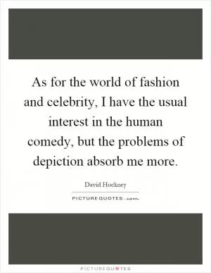 As for the world of fashion and celebrity, I have the usual interest in the human comedy, but the problems of depiction absorb me more Picture Quote #1