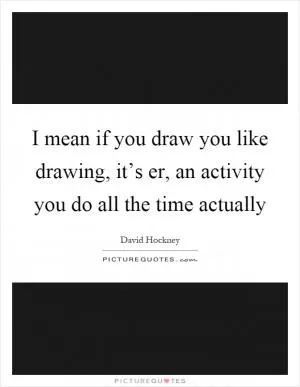 I mean if you draw you like drawing, it’s er, an activity you do all the time actually Picture Quote #1