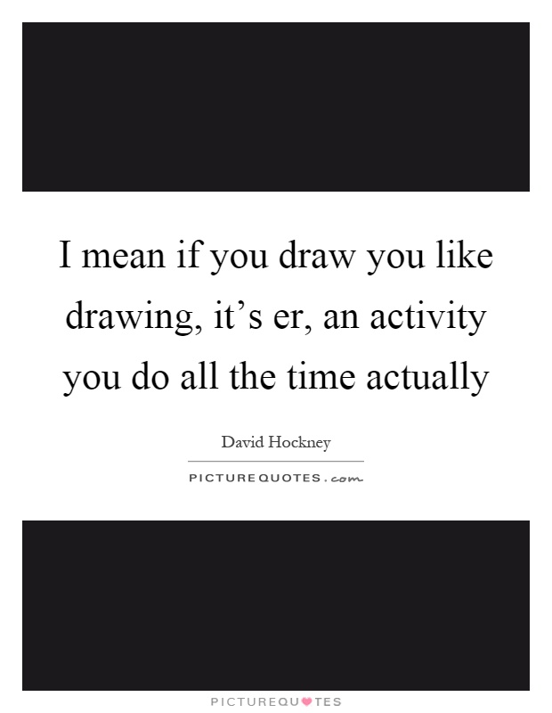 I mean if you draw you like drawing, it's er, an activity you do all the time actually Picture Quote #1