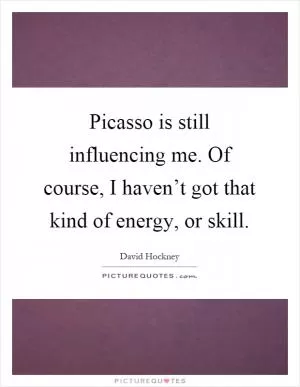 Picasso is still influencing me. Of course, I haven’t got that kind of energy, or skill Picture Quote #1