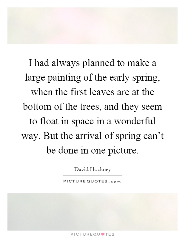 I had always planned to make a large painting of the early spring, when the first leaves are at the bottom of the trees, and they seem to float in space in a wonderful way. But the arrival of spring can't be done in one picture Picture Quote #1