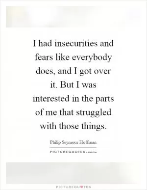 I had insecurities and fears like everybody does, and I got over it. But I was interested in the parts of me that struggled with those things Picture Quote #1