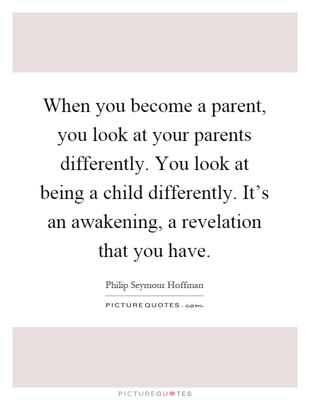When you become a parent, you look at your parents differently. You look at being a child differently. It's an awakening, a revelation that you have Picture Quote #1